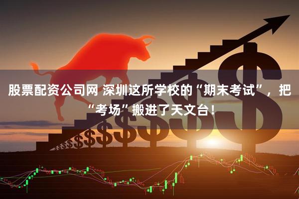 股票配资公司网 深圳这所学校的“期末考试”，把“考场”搬进了天文台！