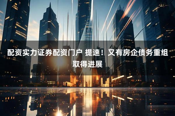 配资实力证券配资门户 提速！又有房企债务重组取得进展