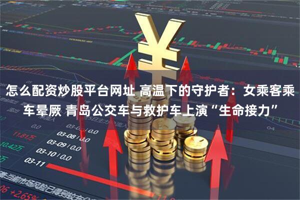 怎么配资炒股平台网址 高温下的守护者：女乘客乘车晕厥 青岛公交车与救护车上演“生命接力”