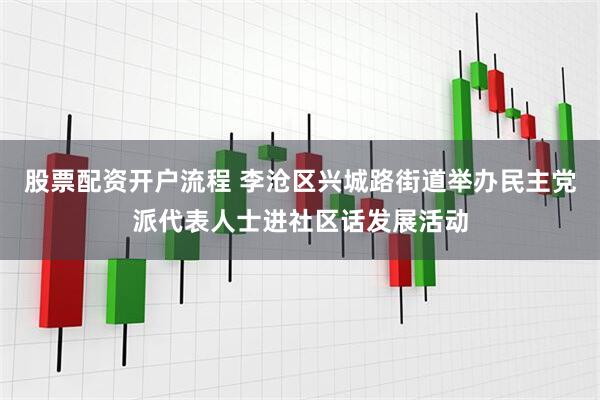 股票配资开户流程 李沧区兴城路街道举办民主党派代表人士进社区话发展活动