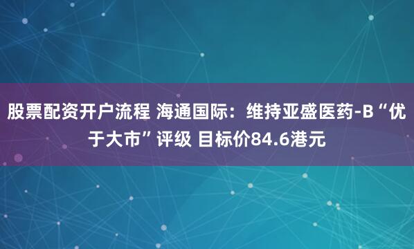 股票配资开户流程 海通国际：维持亚盛医药-B“优于大市”评级 目标价84.6港元