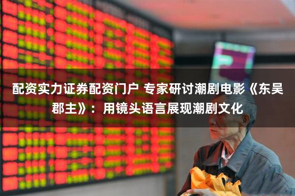 配资实力证券配资门户 专家研讨潮剧电影《东吴郡主》：用镜头语言展现潮剧文化