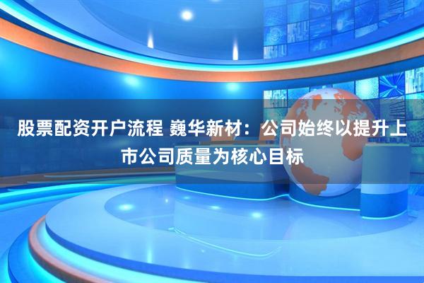 股票配资开户流程 巍华新材：公司始终以提升上市公司质量为核心目标