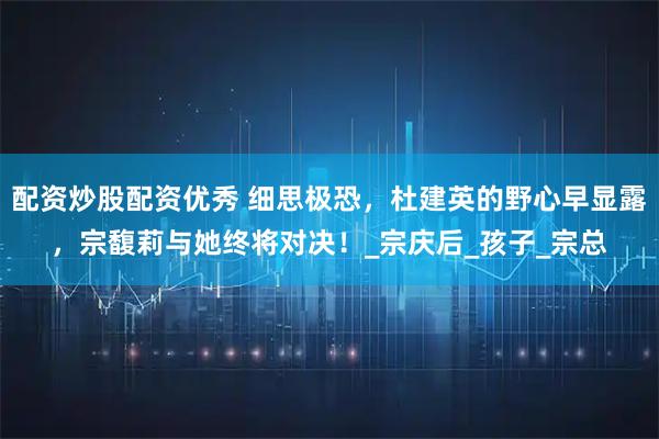 配资炒股配资优秀 细思极恐，杜建英的野心早显露，宗馥莉与她终将对决！_宗庆后_孩子_宗总