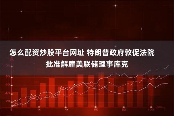 怎么配资炒股平台网址 特朗普政府敦促法院     批准解雇美联储理事库克