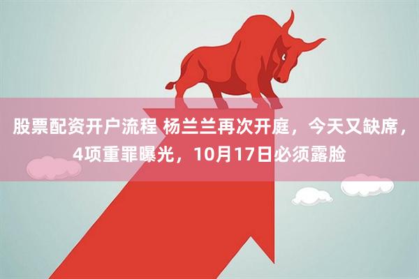股票配资开户流程 杨兰兰再次开庭，今天又缺席，4项重罪曝光，10月17日必须露脸