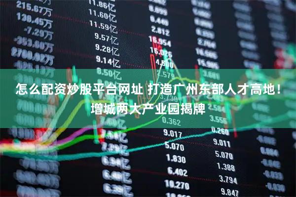 怎么配资炒股平台网址 打造广州东部人才高地！增城两大产业园揭牌