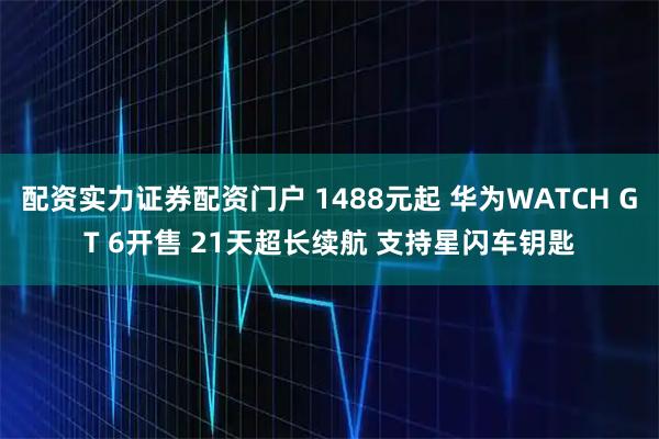 配资实力证券配资门户 1488元起 华为WATCH GT 6开售 21天超长续航 支持星闪车钥匙