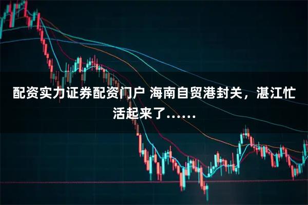 配资实力证券配资门户 海南自贸港封关，湛江忙活起来了……