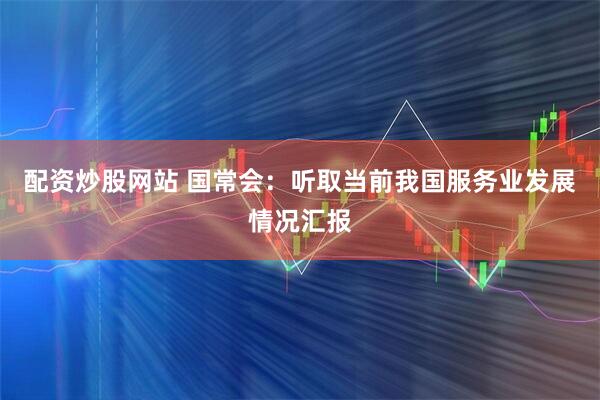 配资炒股网站 国常会：听取当前我国服务业发展情况汇报