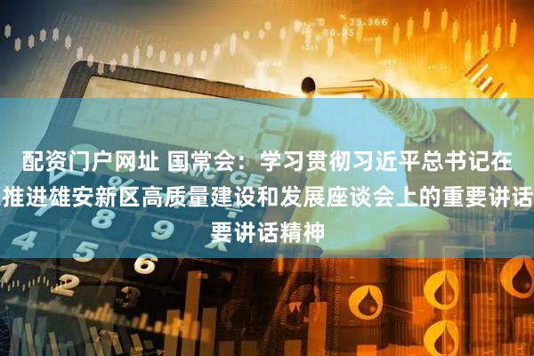 配资门户网址 国常会：学习贯彻习近平总书记在深入推进雄安新区高质量建设和发展座谈会上的重要讲话精神
