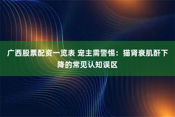 广西股票配资一览表 宠主需警惕：猫肾衰肌酐下降的常见认知误区