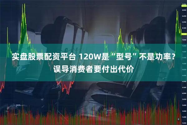 实盘股票配资平台 120W是“型号”不是功率？误导消费者要付出代价