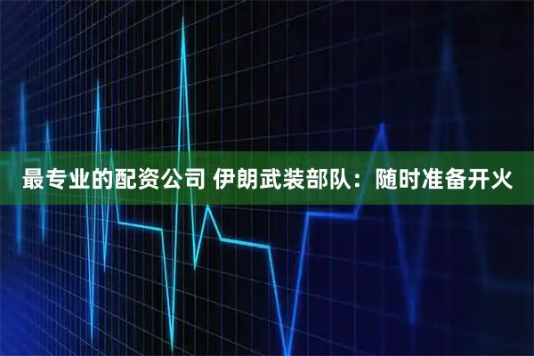 最专业的配资公司 伊朗武装部队：随时准备开火