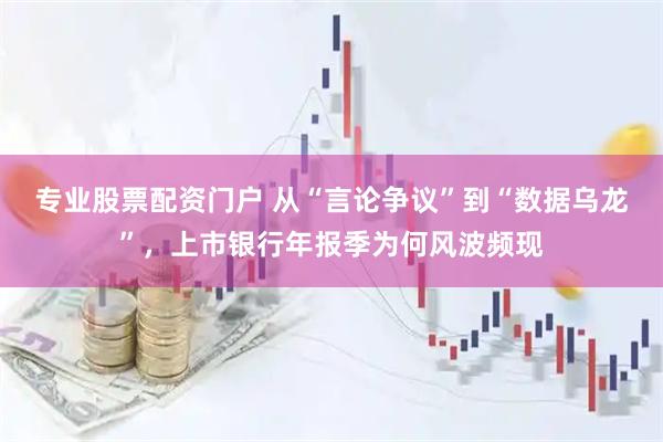 专业股票配资门户 从“言论争议”到“数据乌龙”，上市银行年报季为何风波频现