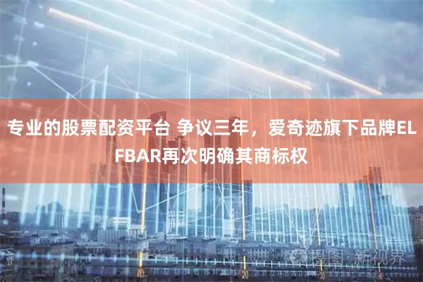 专业的股票配资平台 争议三年，爱奇迹旗下品牌ELFBAR再次明确其商标权