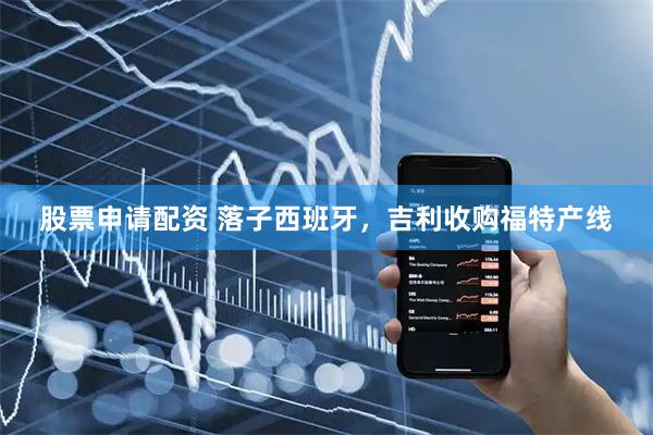 股票申请配资 落子西班牙，吉利收购福特产线